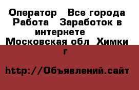 Оператор - Все города Работа » Заработок в интернете   . Московская обл.,Химки г.